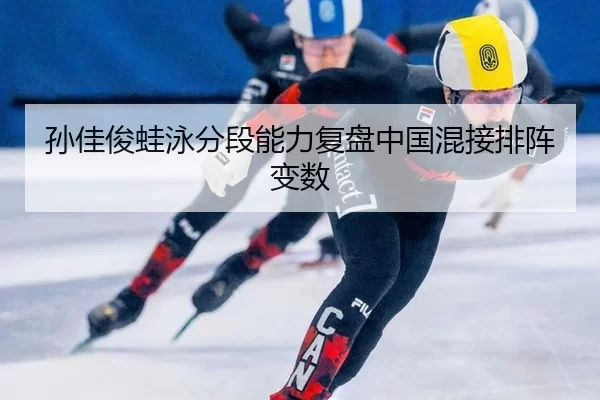 孙佳俊蛙泳分段能力复盘中国混接排阵变数